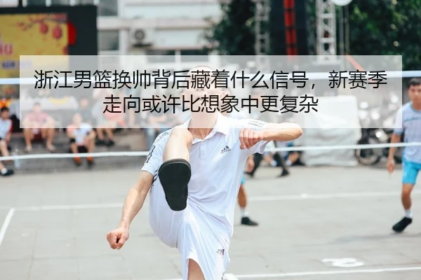浙江男篮换帅背后藏着什么信号，新赛季走向或许比想象中更复杂