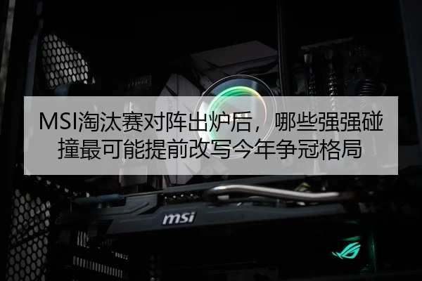 MSI淘汰赛对阵出炉后，哪些强强碰撞最可能提前改写今年争冠格局
